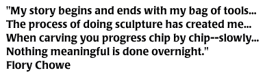 My story begins and ends with my bag of tools...The process of doing sculpture has created me...When carving you progress chip by chip--slowly...Nothing meaningful is done overnight. Flory Chowe