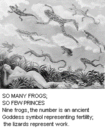 SO MANY FROGS; SO FEW PRINCES. Nine frogs, the number is an ancient Goddess symbol representing fertility; the lizards represent work.