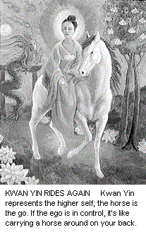 Kwan Yin Rides Again. Kwan Yin represents the higher self; the horse is the ego. If the ego is in control, it's like carrying a horse around on your back.